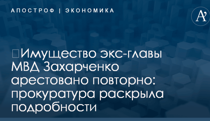 ​Имущество экс-главы МВД Захарченко арестовано повторно: прокуратура раскрыла подробности