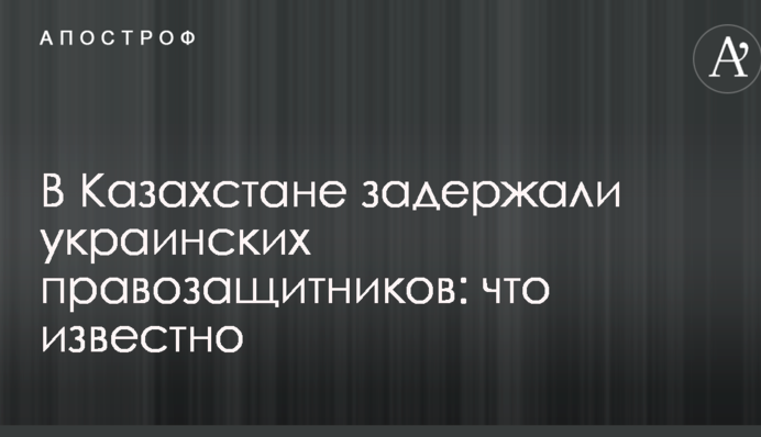 В Казахстане задержали украинских правозащитников: что известно