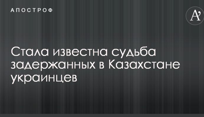 Стала известна судьба задержанных в Казахстане украинцев