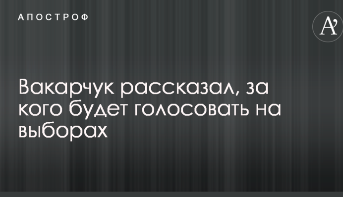 Вакарчук рассказал, за кого будет голосовать на выборах