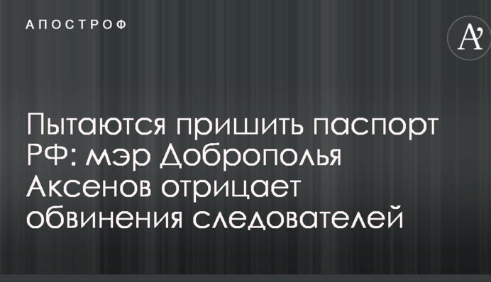 Пытаются пришить паспорт РФ: мэр Доброполья Аксенов отрицает обвинения следователей