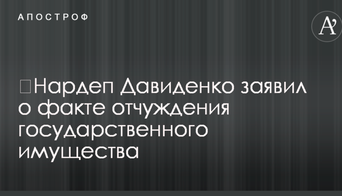​Нардеп Давиденко заявил о факте отчуждения государственного имущества