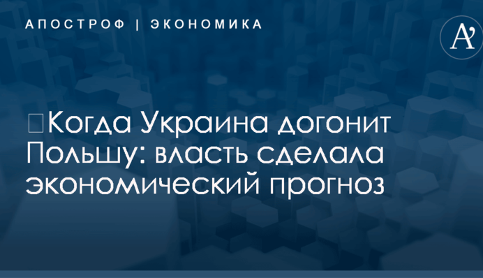 ​Когда Украина догонит Польшу: власть сделала экономический прогноз