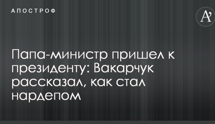 Папа-міністр прийшов до президента: Вакарчук розповів, як став нардепом