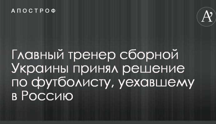 Головний тренер збірної України прийняв рішення по футболісту, який поїхав до Росії