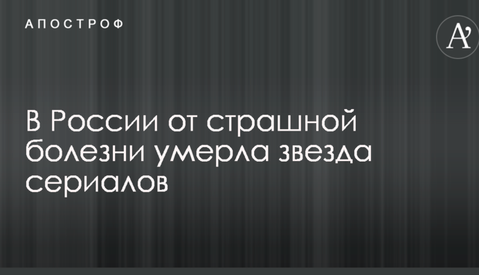 У Росії від страшної хвороби померла зірка серіалів