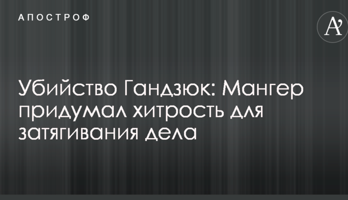 Убийство Гандзюк: Мангер придумал хитрость для затягивания дела