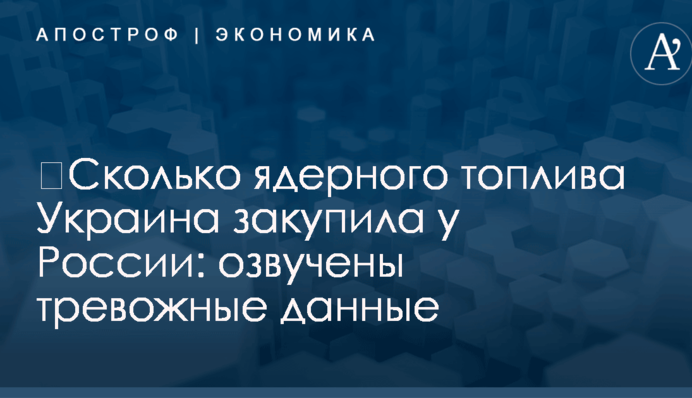 ​Сколько ядерного топлива Украина закупила у России: озвучены тревожные данные