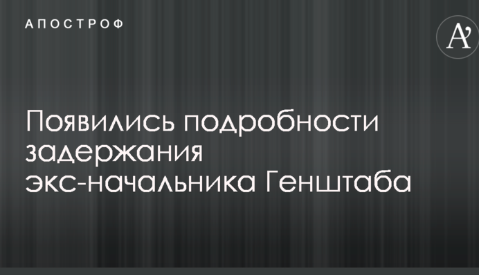Появились подробности задержания экс-начальника Генштаба