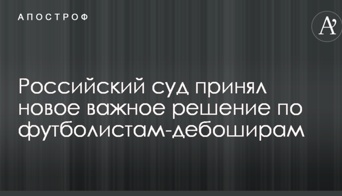 Російський суд прийняв нове важливе рішення щодо футболістів-дебоширів