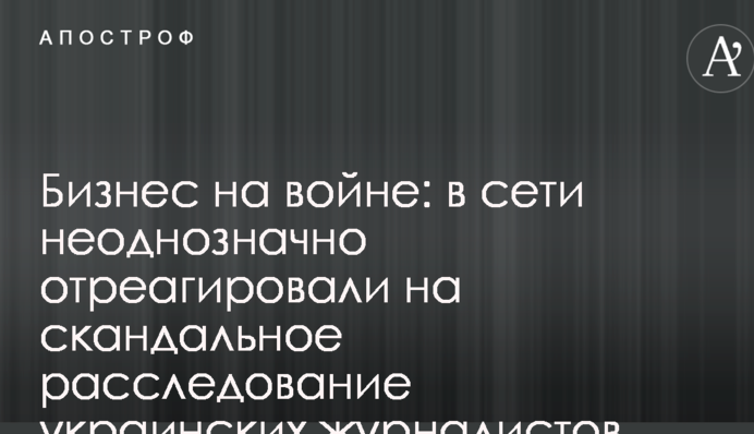 Бизнес на войне: в сети неоднозначно отреагировали на скандальное расследование украинских журналистов