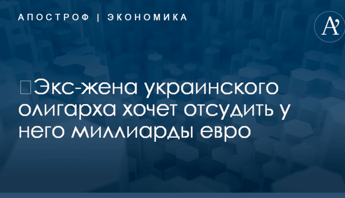 ​Экс-жена украинского олигарха хочет отсудить у него миллиарды евро