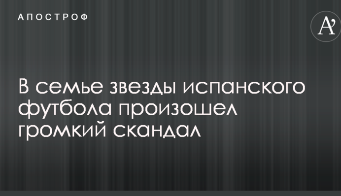 В семье звезды испанского футбола произошел громкий скандал