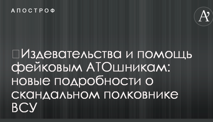 ​Издевательства и помощь фейковым АТОшникам: новые подробности о скандальном полковнике ВСУ