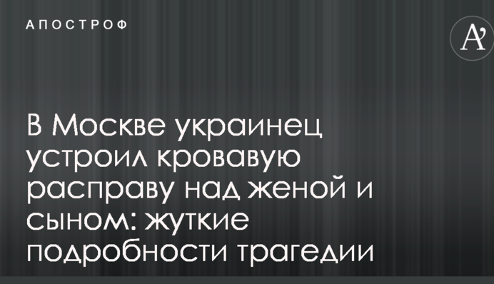 У Москві українець влаштував криваву розправу над дружиною і сином: моторошні подробиці трагедії