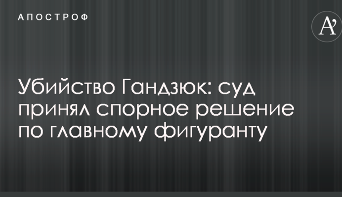 Вбивство Гандзюк: суд ухвалив спірне рішення по головному фігуранту