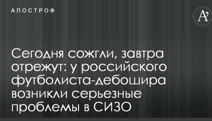 Сегодня сожгли, завтра отрежут: у российского футболиста-дебошира возникли серьезные проблемы в СИЗО