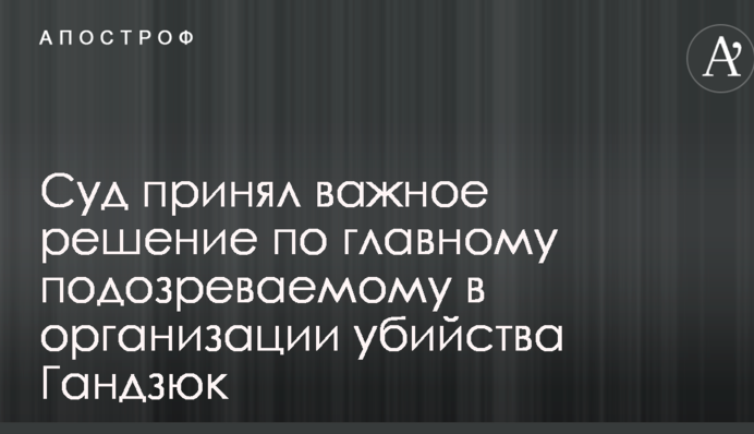Суд принял важное решение по главному подозреваемому в организации убийства Гандзюк