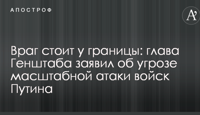 Враг стоит у границы: глава Генштаба заявил об угрозе масштабной атаки войск Путина