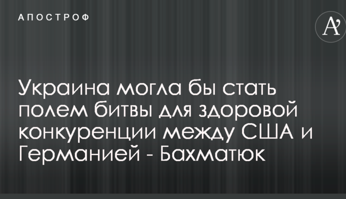 Украина могла бы стать полем битвы для здоровой конкуренции между США и Германией - Бахматюк