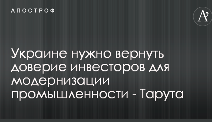 Украине нужно вернуть доверие инвесторов для модернизации промышленности - Тарута