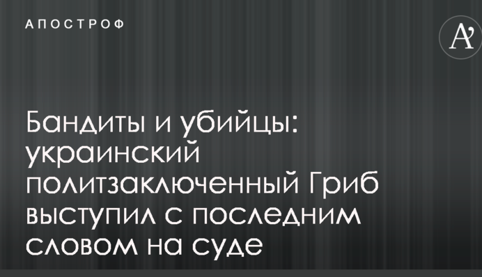 Бандити й убивці: український політв'язень Гриб виступив з останнім словом на суді