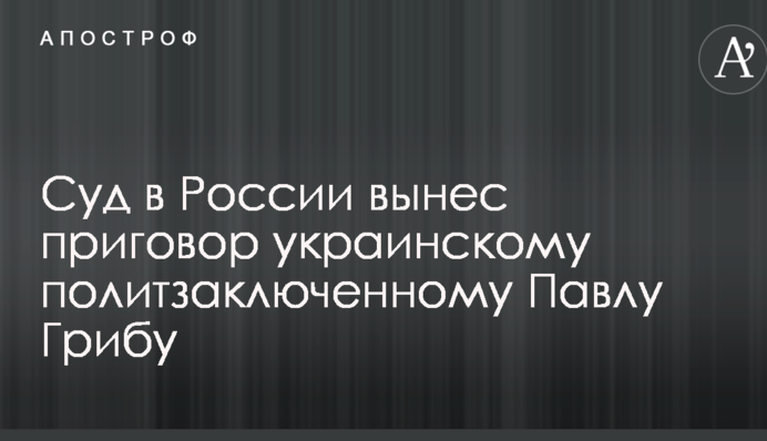 Суд в России вынес приговор украинскому политзаключенному Павлу Грибу