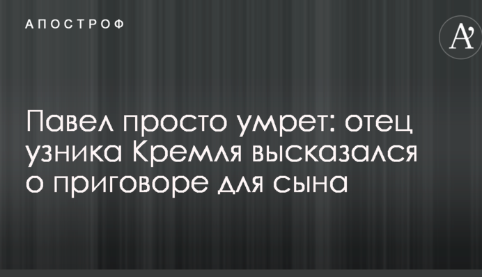 Павел просто умрет: отец узника Кремля высказался о приговоре для сына