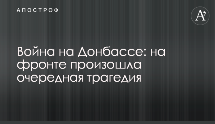 Війна на Донбасі: на фронті сталася чергова трагедія