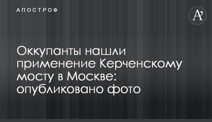 Окупанти знайшли застосування Керченському мосту в Москві: опубліковано фото