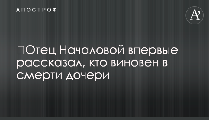 ​Батько Началової вперше розповів, хто винен у смерті дочки