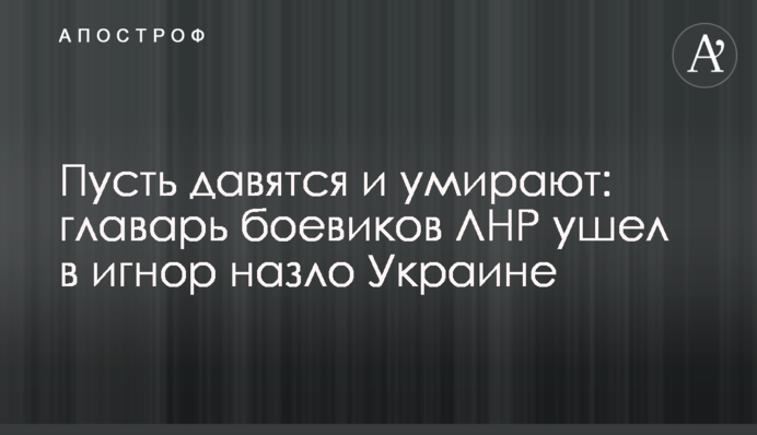 Нехай давляться і вмирають: ватажок бойовиків ЛНР пішов в ігнор на зло Україні