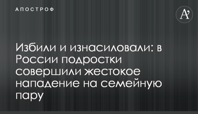 Побили і зґвалтували: в Росії підлітки вчинили жорстокий напад на сімейну пару
