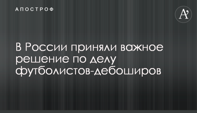 В России приняли важное решение по делу футболистов-дебоширов