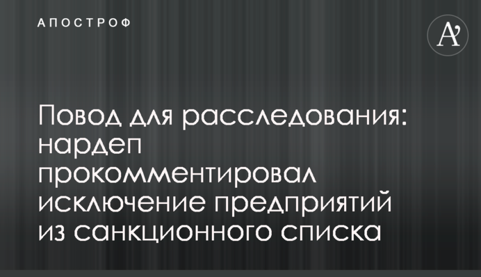 Повод для расследования: нардеп прокомментировал исключение предприятий из санкционного списка