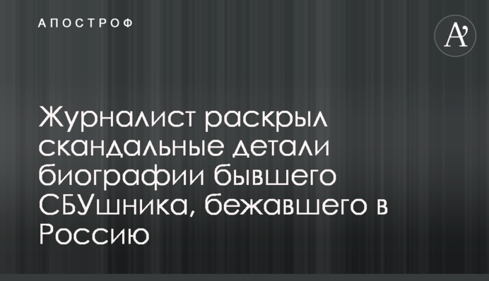 Журналіст розкрив скандальні деталі біографії колишнього СБУшника, який втік до Росії