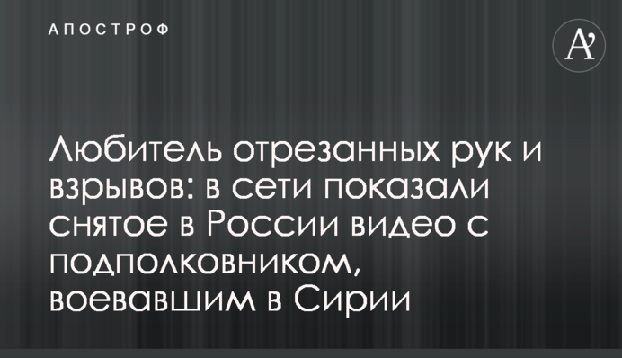 Любитель відрізаних рук і вибухів: в мережі показали зняте в Росії відео з підполковником, що воював в Сирії