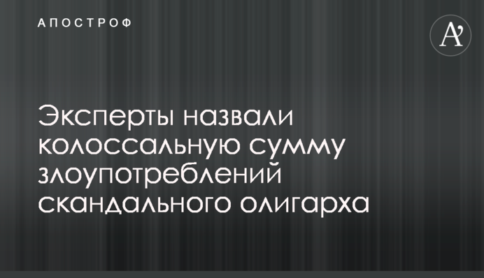 Эксперты назвали колоссальную сумму злоупотреблений скандального олигарха
