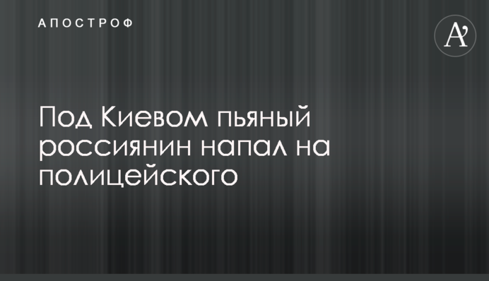 Под Киевом пьяный россиянин напал на полицейского