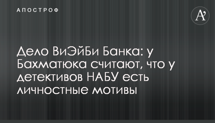 Дело ВиЭйБи Банка: у Бахматюка считают, что у детективов НАБУ есть личностные мотивы