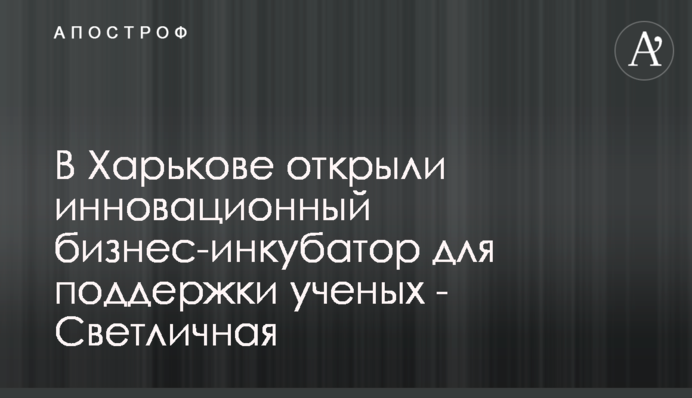 В Харькове открыли инновационный бизнес-инкубатор для поддержки ученых - Светличная