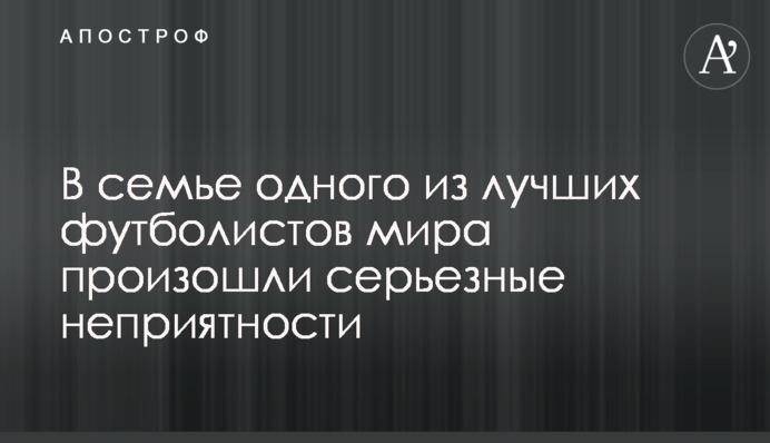 В семье одного из лучших футболистов мира произошли серьезные неприятности