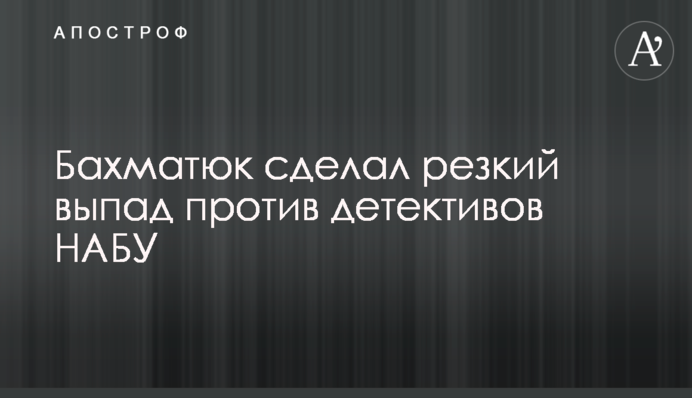 Бахматюк сделал резкий выпад против детективов НАБУ