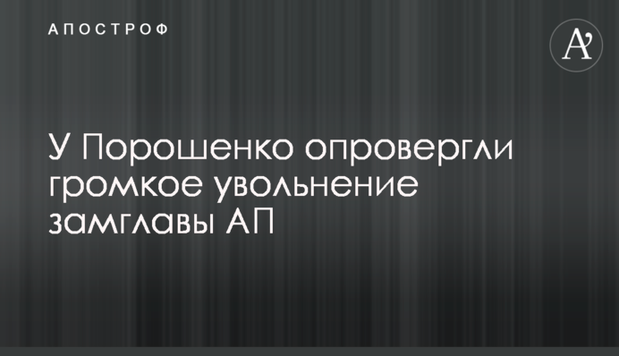 У Порошенко опровергли громкое увольнение замглавы АП