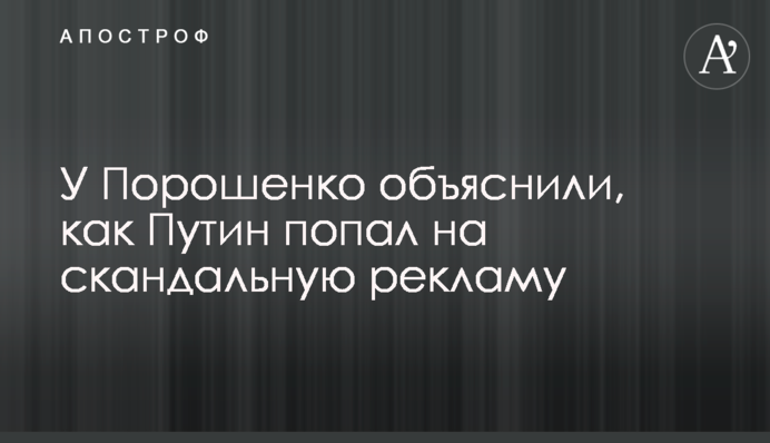 У Порошенко объяснили, как Путин попал на скандальную рекламу