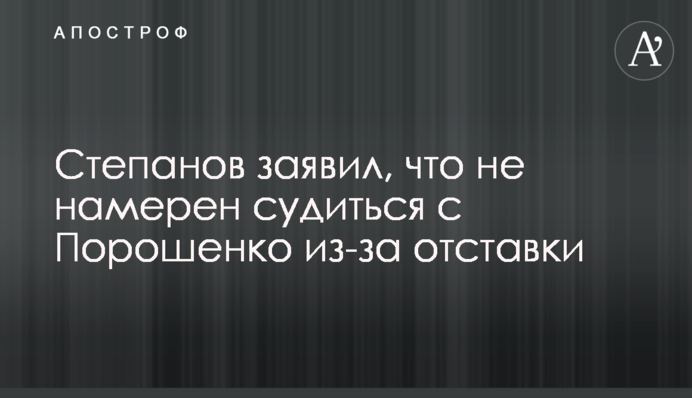 Степанов заявив, що не має наміру судитися з Порошенком через відставку