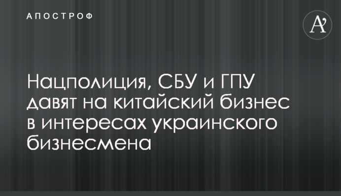 Нацполиция, СБУ и ГПУ давят на китайский бизнес в интересах украинского бизнесмена