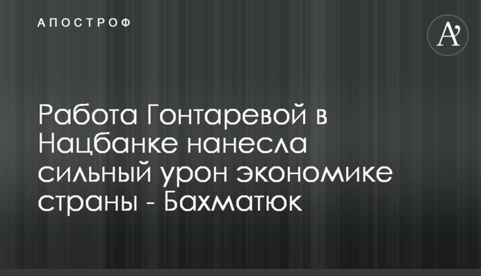 Робота Гонтаревої в Нацбанку завдала сильної шкоди економіці країни - Бахматюк