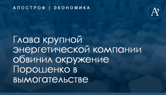 ​Глава крупной энергетической компании обвинил окружение Порошенко в вымогательстве