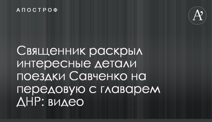 ​Священник раскрыл интересные детали поездки Савченко на передовую с главарем ДНР: видео